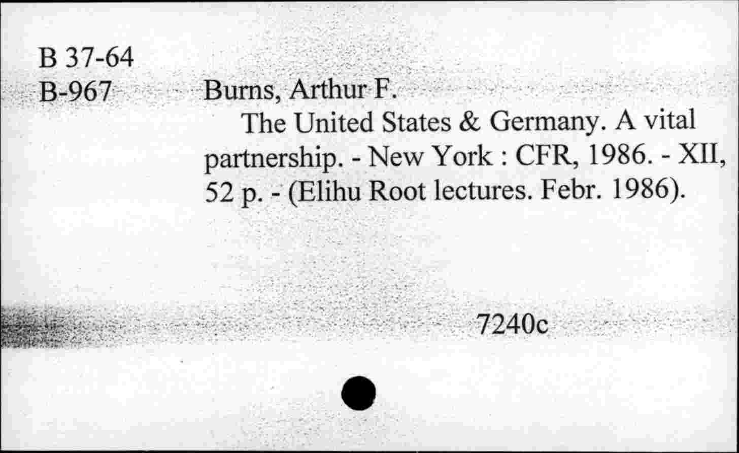 ﻿B 37-64 B-967	Bums, Arthur F. The United States & Germany. A vital partnership. - New York : CFR, 1986. - XII, 52 p. - (Elihu Root lectures. Febr. 1986).
v.;.	7240c